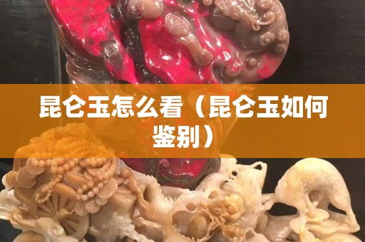 昆仑玉怎么看（昆仑玉如何鉴别）