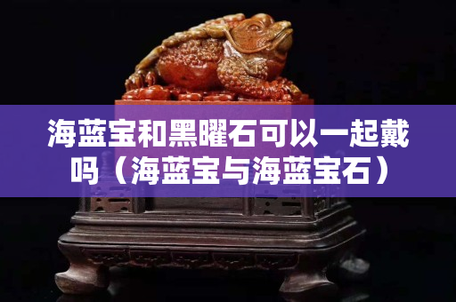 海蓝宝和黑曜石可以一起戴吗（海蓝宝与海蓝宝石）