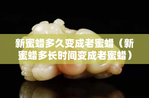 新蜜蜡多久变成老蜜蜡（新蜜蜡多长时间变成老蜜蜡）
