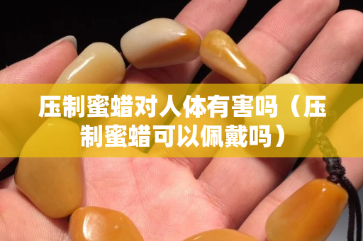 压制蜜蜡对人体有害吗（压制蜜蜡可以佩戴吗）