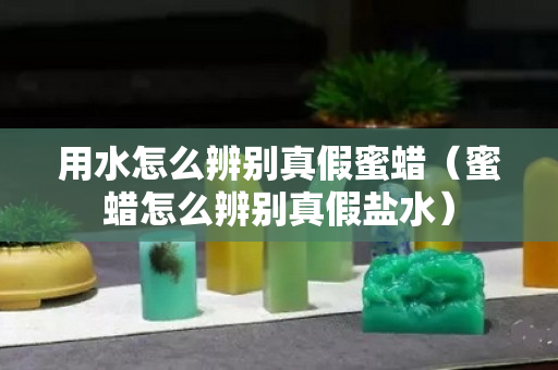 用水怎么辨别真假蜜蜡（蜜蜡怎么辨别真假盐水）