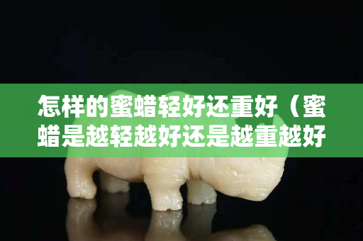 怎样的蜜蜡轻好还重好（蜜蜡是越轻越好还是越重越好）