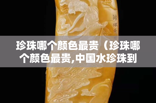 珍珠哪个颜色最贵（珍珠哪个颜色最贵,中国水珍珠到底贵吗中国水珍珠）