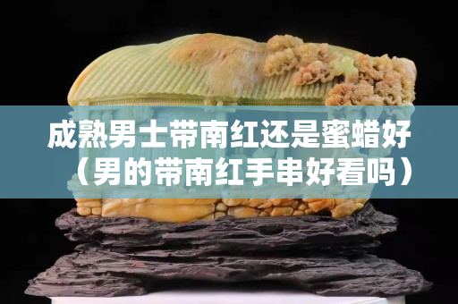 成熟男士带南红还是蜜蜡好（男的带南红手串好看吗）