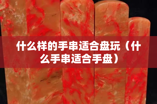 什么样的手串适合盘玩（什么手串适合手盘）