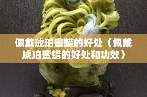 佩戴琥珀蜜蜡的好处（佩戴琥珀蜜蜡的好处和功效）