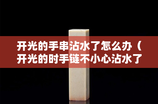 开光的手串沾水了怎么办（开光的时手链不小心沾水了）
