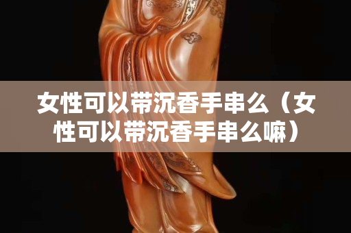 女性可以带沉香手串么（女性可以带沉香手串么嘛）
