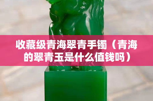 收藏级青海翠青手镯（青海的翠青玉是什么值钱吗）