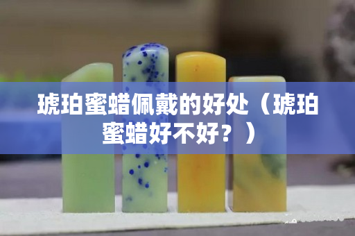琥珀蜜蜡佩戴的好处（琥珀蜜蜡好不好？）