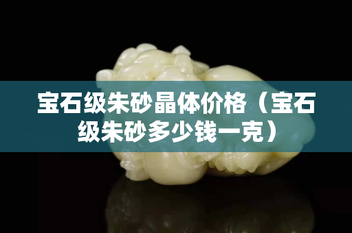 宝石级朱砂晶体价格（宝石级朱砂多少钱一克）