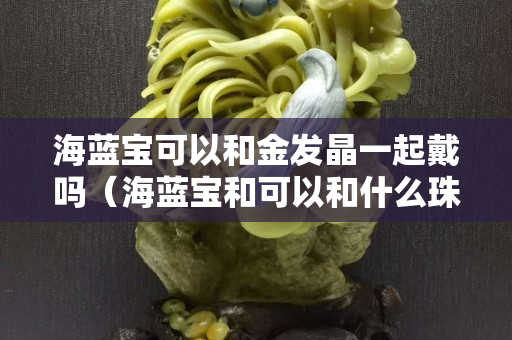 海蓝宝可以和金发晶一起戴吗（海蓝宝和可以和什么珠搭配）