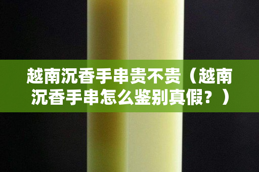 越南沉香手串贵不贵（越南沉香手串怎么鉴别真假？）