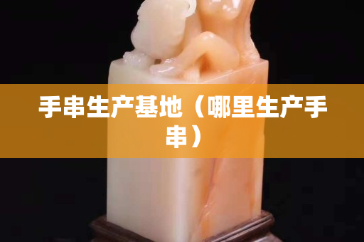 手串生产基地（哪里生产手串）