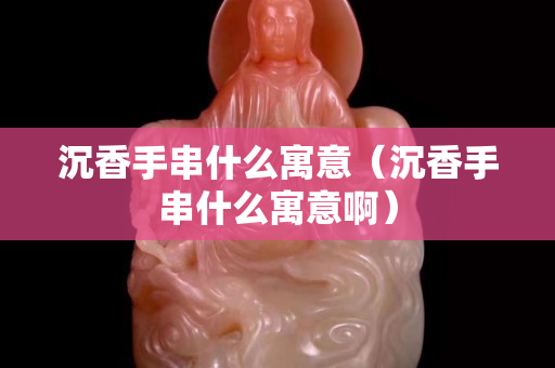 沉香手串什么寓意（沉香手串什么寓意啊）