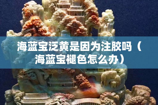 海蓝宝泛黄是因为注胶吗（海蓝宝褪色怎么办）