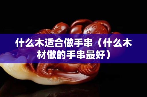 什么木适合做手串（什么木材做的手串最好）