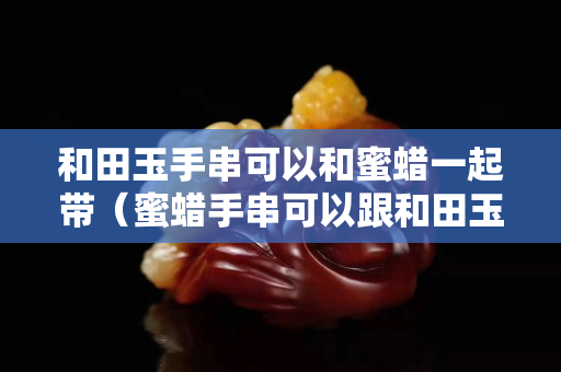 和田玉手串可以和蜜蜡一起带（蜜蜡手串可以跟和田玉手串一起戴吗）