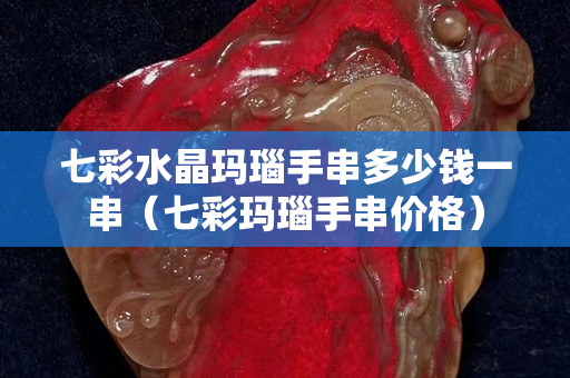 七彩水晶玛瑙手串多少钱一串（七彩玛瑙手串价格）