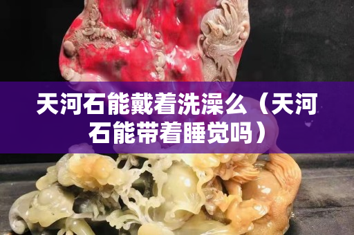天河石能戴着洗澡么（天河石能带着睡觉吗）