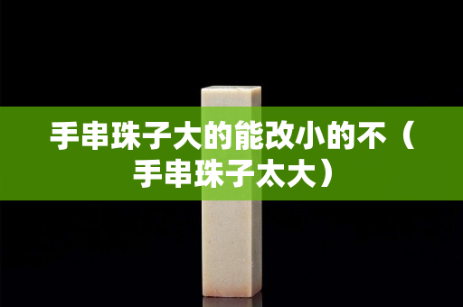 手串珠子大的能改小的不（手串珠子太大）