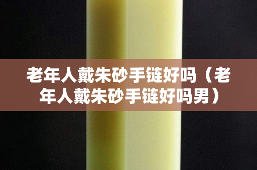 老年人戴朱砂手链好吗（老年人戴朱砂手链好吗男）