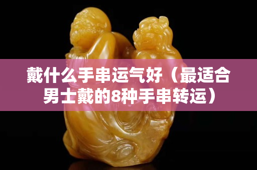 戴什么手串运气好（最适合男士戴的8种手串转运）