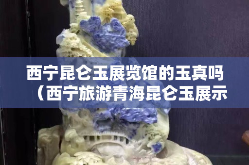 西宁昆仑玉展览馆的玉真吗（西宁旅游青海昆仑玉展示中心）