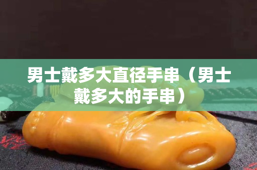 男士戴多大直径手串（男士戴多大的手串）