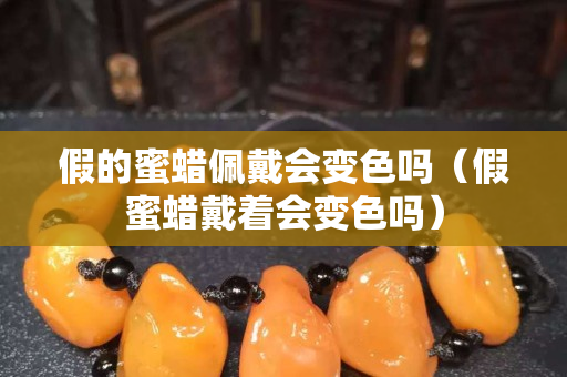 假的蜜蜡佩戴会变色吗（假蜜蜡戴着会变色吗）