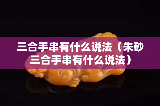 三合手串有什么说法（朱砂三合手串有什么说法）