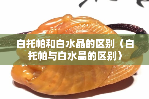 白托帕和白水晶的区别（白托帕与白水晶的区别）
