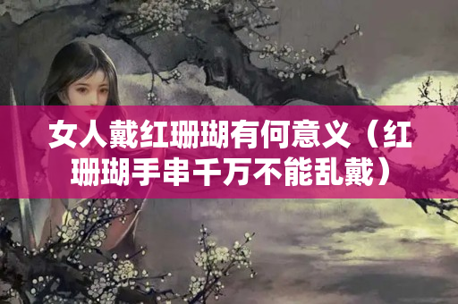 女人戴红珊瑚有何意义（红珊瑚手串千万不能乱戴）