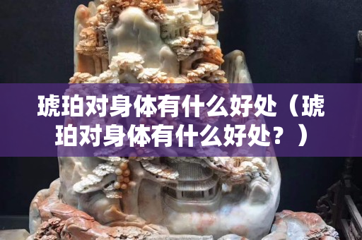 琥珀对身体有什么好处（琥珀对身体有什么好处？）