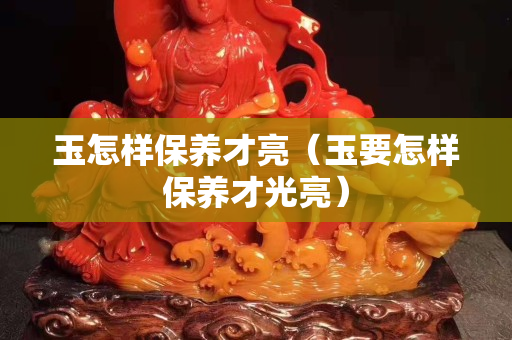 玉怎样保养才亮（玉要怎样保养才光亮）