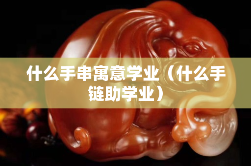 什么手串寓意学业（什么手链助学业）