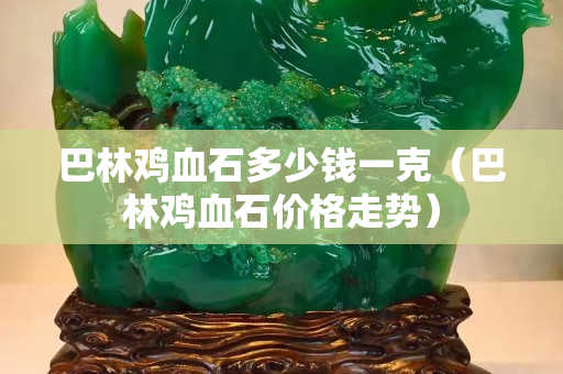 巴林鸡血石多少钱一克（巴林鸡血石价格走势）