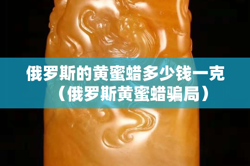 俄罗斯的黄蜜蜡多少钱一克（俄罗斯黄蜜蜡骗局）