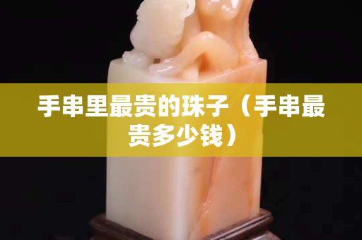 手串里最贵的珠子（手串最贵多少钱）
