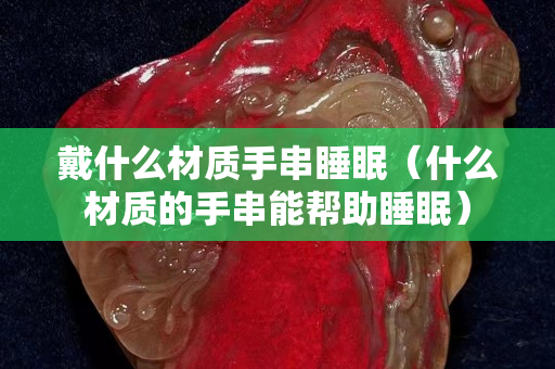 戴什么材质手串睡眠（什么材质的手串能帮助睡眠）