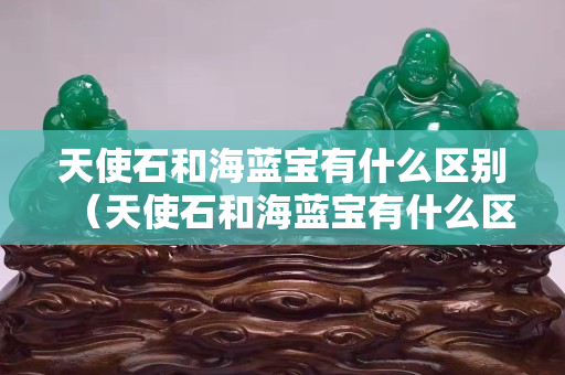 天使石和海蓝宝有什么区别（天使石和海蓝宝有什么区别图片）