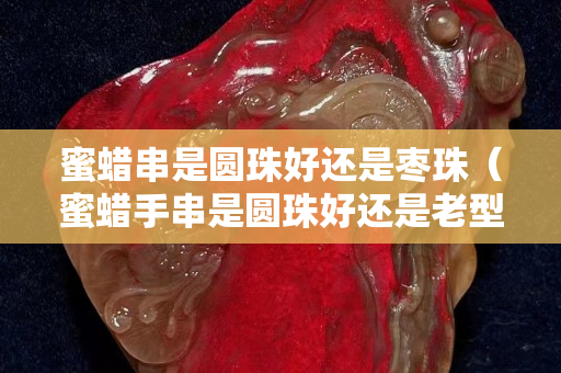 蜜蜡串是圆珠好还是枣珠（蜜蜡手串是圆珠好还是老型好）