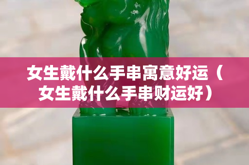 女生戴什么手串寓意好运（女生戴什么手串财运好）