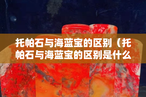 托帕石与海蓝宝的区别（托帕石与海蓝宝的区别是什么）