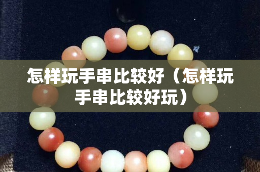 怎样玩手串比较好（怎样玩手串比较好玩）