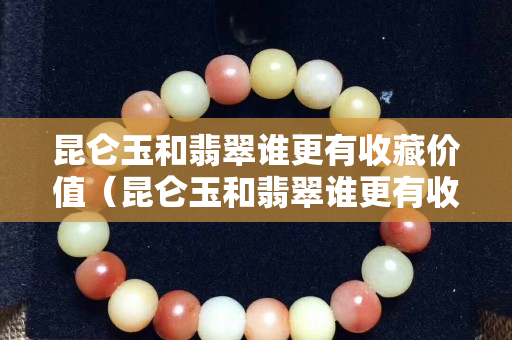 昆仑玉和翡翠谁更有收藏价值（昆仑玉和翡翠谁更有收藏价值和价值）