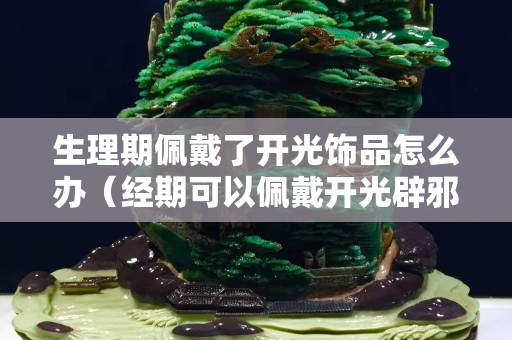 生理期佩戴了开光饰品怎么办（经期可以佩戴开光辟邪物品吗）