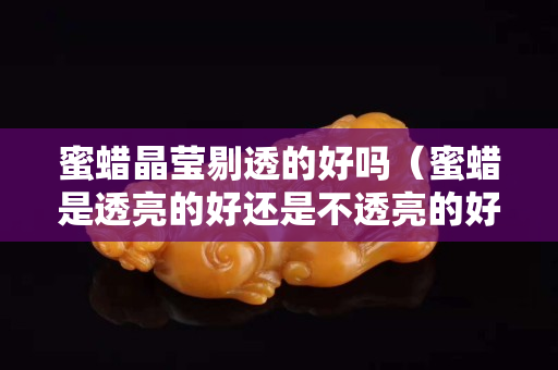 蜜蜡晶莹剔透的好吗（蜜蜡是透亮的好还是不透亮的好）