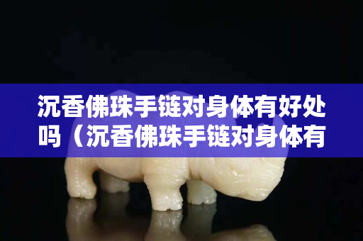 沉香佛珠手链对身体有好处吗（沉香佛珠手链对身体有好处吗视频）
