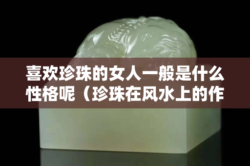 喜欢珍珠的女人一般是什么性格呢（珍珠在风水上的作用）